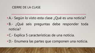 CIERRE DE LA CLASE
•A.- Según lo visto esta clase ¿Qué es una noticia?
•B.- ¿Qué seis preguntas debe responder toda
noticia?
•C.- Explica 5 características de una noticia.
•D.- Enumera las partes que componen una noticia.
 