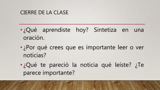 CIERRE DE LA CLASE
•¿Qué aprendiste hoy? Sintetiza en una
oración.
•¿Por qué crees que es importante leer o ver
noticias?
•¿Qué te pareció la noticia qué leíste? ¿Te
parece importante?
 