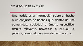 DESARROLLO DE LA CLASE
•Una noticia es la información sobre un hecho
o un conjunto de hechos que, dentro de una
comunidad, sociedad o ámbito específico,
resulta relevante, novedosa o inusual. La
palabra, como tal, proviene del latín notitia.
 