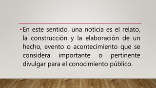 •En este sentido, una noticia es el relato,
la construcción y la elaboración de un
hecho, evento o acontecimiento que se
considera importante o pertinente
divulgar para el conocimiento público.
 