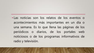 • Las noticias son los relatos de los eventos o
acontecimientos más importantes en un día o
una semana. Es lo que llena las páginas de los
periódicos o diarios, de los portales web
noticiosos o de los programas informativos de
radio y televisión.
 