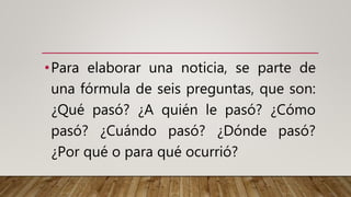 •Para elaborar una noticia, se parte de
una fórmula de seis preguntas, que son:
¿Qué pasó? ¿A quién le pasó? ¿Cómo
pasó? ¿Cuándo pasó? ¿Dónde pasó?
¿Por qué o para qué ocurrió?
 