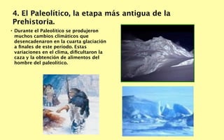 4. El Paleolítico, la etapa más antigua de la
Prehistoria.
• Durante el Paleolítico se produjeron
  muchos cambios climáticos que
  desencadenaron en la cuarta glaciación
  a ﬁnales de este período. Estas
  variaciones en el clima, diﬁcultaron la
  caza y la obtención de alimentos del
  hombre del paleolítico.
 