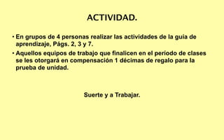 ACTIVIDAD.

• En grupos de 4 personas realizar las actividades de la guía de
  aprendizaje, Págs. 2, 3 y 7.
• Aquellos equipos de trabajo que finalicen en el período de clases
  se les otorgará en compensación 1 décimas de regalo para la
  prueba de unidad.



                        Suerte y a Trabajar.
 