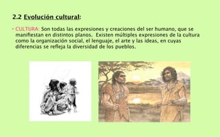 2.2 Evolución cultural:
• CULTURA: Son todas las expresiones y creaciones del ser humano, que se
  maniﬁestan en distintos planos. Existen múltiples expresiones de la cultura
  como la organización social, el lenguaje, el arte y las ideas, en cuyas
  diferencias se reﬂeja la diversidad de los pueblos.
 