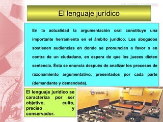 El lenguaje jurídico En la actualidad la argumentación oral constituye una importante herramienta en el ámbito jurídico. Los abogados sostienen audiencias en donde se pronuncian a favor o en contra de un ciudadano, en espera de que los jueces dicten sentencia. Ésta se enuncia después de analizar los procesos de razonamiento argumentativo, presentados por cada parte (demandante y demandada). El lenguaje jurídico se caracteriza por ser objetivo, culto, preciso y conservador.  
