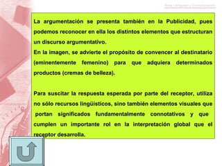 La argumentación se presenta también en la Publicidad, pues podemos reconocer en ella los distintos elementos que estructuran un discurso argumentativo. En la imagen, se advierte el propósito de convencer al destinatario (eminentemente femenino) para que adquiera determinados productos (cremas de belleza). Para suscitar la respuesta esperada por parte del receptor, utiliza no sólo recursos lingüísticos, sino también elementos visuales que  portan significados fundamentalmente connotativos y que cumplen un importante rol en la interpretación global que el receptor desarrolla. 