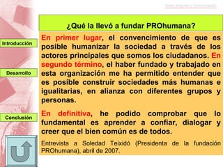 En primer lugar , el convencimiento de que es posible humanizar la sociedad a través de los actores principales que somos los ciudadanos.  En   segundo término , el haber fundado y trabajado en esta organización me ha permitido entender que es posible construir sociedades más humanas e igualitarias, en alianza con diferentes grupos y personas. En definitiva , he podido comprobar que lo fundamental es aprender a confiar, dialogar y creer que el bien común es de todos. Entrevista a Soledad Teixidó (Presidenta de la fundación PROhumana), abril de 2007. ¿Qué la llevó a fundar PROhumana? Conclusión Introducción Desarrollo 
