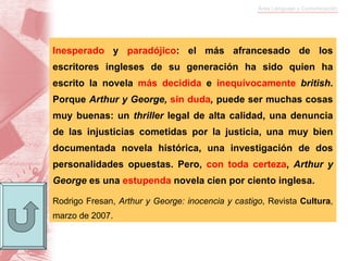Inesperado  y  paradójico : el más afrancesado de los escritores ingleses de su generación ha sido quien ha escrito la novela  más decidida  e  inequívocamente   british . Porque  Arthur y George,  sin duda ,  puede ser muchas cosas muy buenas: un  thriller  legal de alta calidad, una denuncia de las injusticias cometidas por la justicia, una muy bien documentada novela histórica, una investigación de dos personalidades opuestas. Pero,  con toda certeza ,  Arthur y George  es una  estupenda  novela cien por ciento inglesa. Rodrigo Fresan,  Arthur y George: inocencia y   castigo , Revista  Cultura , marzo de 2007. 