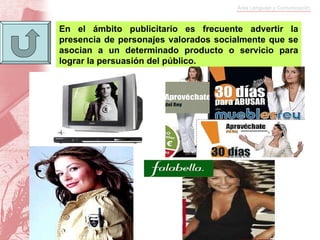 En el ámbito publicitario es frecuente advertir la presencia de personajes valorados socialmente que se asocian a un determinado producto o servicio para lograr la persuasión del público.  
