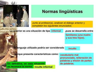 Normas lingüísticas Junto al profesor(a), analicen el diálogo anterior y completen los siguientes enunciados: informal familiares (una madre y sus tres hijos). inculto vocabulario mal pronunciado, reiteración de palabras y elisión de partes de palabras. En definitiva, en esta situación se reconoce la norma inculta informal La anterior es una situación de tipo   El lenguaje utilizado podría ser considerado porque presenta características como: ,pues se desarrolla entre 