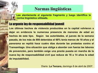Normas lingüísticas Lee atentamente el siguiente fragmento y luego identifica la norma lingüística utilizada. La urgente ley de responsabilidad juvenil Los últimos hechos de violencia producidos en la capital volvieron a dejar en evidencia la numerosa presencia de menores de edad en hechos de este tipo.  Según  las autoridades, el jueves de la semana pasada, de los más de 800 detenidos el 60% tenía menos de 18 años y el panorama se repitió hace cuatro días durante las protestas contra el Transantiago. Una situación que obliga a abordar con fuerza las labores de prevención, pero también exige una pronta puesta en marcha de la nueva ley de responsabilidad civil que reduce de 16 a 14 años la edad de imputabilidad.   Diario   La Tercera,  domingo 8 de abril de 2007. 