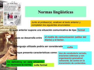 Normas lingüísticas Junto al profesor(a), analicen el texto anterior y completen los siguientes enunciados: formal el medio de comunicación (editor del diario) y el lector. culto Uso de vocabulario variado, oraciones extensas y con organización gramatical coherente. Se centra en la transmisión de contenidos. En definitiva, en esta situación se reconoce la norma culta formal El texto anterior supone una situación comunicativa de tipo   El lenguaje utilizado podría ser considerado porque presenta características como: ,pues se desarrolla entre 