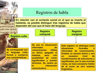 Registros de habla En relación con el contexto social en el que se inserta el hablante, es posible distinguir tres registros de habla que dependen del uso que él hace del lenguaje. Se corresponde con el lenguaje culto formal y conserva sus características. Se usa en situaciones informales de comunicación. Utiliza un léxico apegado al sistema, pero con posibilidad de variar significados y acortar términos. Se centra en la interacción comunicativa. Este registro no distingue entre situaciones formales e informales de comunicación. Emplea un escaso léxico y con un excesivo nivel de transformación de estructuras y significados, por lo que muchas veces, se hace necesario hablar de él como de otro sistema lingüístico. Registro culto Registro coloquial Registro marginal 