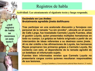 Registros de habla Actividad: Lee atentamente el siguiente texto y luego responde. Escándalo en Los Andes: Brutalmente agredido jinete doñihuano Tras participar en una acalorada discusión y forcejeos con personal de la ramada “La sin envidia”, ubicada en el sector de Calle Larga, fue trasladado Carmelo Loyola Fuentes, alias el guatón Loyola, quien presentaba múltiples hematomas en todo su cuerpo. La golpiza se habría originado a partir de un intercambio de ideas referentes a su destreza como jinete.  Al no dar crédito a las afirmaciones de Loyola, los hermanos Reyes propinaron los primeros golpes a Carmelo Loyola. No contento con esto, el dependiente de la ramada agredió de un botellazo al infortunado sujeto. Fuentes bien informadas revelan que Carmelo Loyola no presentaría cargos contra quienes resultaran responsables de sus lesiones. (Lengua Castellana y Comunicación,editorial Mare Nostrum, 2º medio) ¿qué registro de habla se reconoce en este texto? 