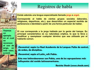 Registros de habla Existe además una lengua especializada llamada  jerga  o  argot . Corresponde al habla de ciertos grupos sociales (laborales, religiosos, deportivos, etc.), que desarrollan un especial sentido de pertenencia e identidad a partir de una forma particular de hablar. El coa corresponde a la jerga hablada por la gente del hampa. Su principal característica es su naturaleza críptica, lo que la lleva a modificar y reemplazar cualquier término que sea utilizado por el hablante común. Descontrol , según La Real Academia de la Lengua: Falta de control, de orden, de disciplina. Descontrol , según el Latin_roll: Fobia. Este mes latinrolearemos con Fobia, una de las agrupaciones más influyentes del sonido latinoamericano. Revista  Shock (www.shock.com) Veamos un ejemplo en el cual se reconoce el uso de jerga, en este caso, juvenil.  