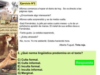 2. ¿Qué norma lingüística predomina en el texto? Culta formal. Culta informal. Inculta formal. Inculta informal. Marginal. Respuesta Ejercicio Nº2 Alfonso comienza a hojear el diario de hoy.  Se va directo a las páginas rojas. ¿Encontraste algo interesante? Alfonso salta sorprendido y se da media vuelta. Saúl Fernández, tu jefe por estos cuatro meses –y le da un ceñidísimo apretón de manos. El metal de sus anillos clava a Fernández. Tanto gusto. Lo estaba esperando. ¿Estoy atrasado? No, no,no. Yo me adelanté. Estaba haciendo hora. Alberto Fuguet,  Tinta roja . 