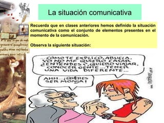 La situación comunicativa Recuerda que en clases anteriores hemos definido la situación comunicativa como el conjunto de elementos presentes en el momento de la comunicación.  Observa la siguiente situación:  