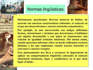 Normas lingüísticas Diariamente, practicamos diversas maneras de hablar, de acuerdo con nuestras características culturales, el contexto en el que nos desenvolvemos y nuestra intención comunicativa.  Por ejemplo, en una conversación con amigos utilizamos formas, entonaciones y términos que descartamos si hablamos con alguien desconocido o con quien no mantenemos una relación de igualdad (relación simétrica). Del mismo modo, cuando queremos informar sobre un hecho utilizamos recursos distintos a los que empleamos cuando nuestra intención es convencer a nuestro receptor.  Este planteamiento nos lleva a reconocer la importancia de aplicar un comportamiento lingüístico adecuado al contexto situacional (momento, lugar y condiciones) en el que tiene lugar el habla .  