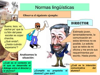 Normas lingüísticas Observa el siguiente ejemplo: DIRECTOR Estimado joven, lamentablemente, la comunicación en estos términos no es posible. Le solicito que se retire de mi oficina y me envíe sus requerimientos por escrito. Hasta pronto. ¿Cuál es el contexto en el que se desarrolla el diálogo entre el director y el alumno? ¿Cuál es la intención comunicativa del alumno? ¿Cumplió su propósito el alumno? ¿por qué? Analicemos la situación: Bueno, loco, vo’  cachai po’ que la  cu’tión del pase escolar es súper  charcha. ¿Qué onda?, ¿hasta cuándo esperamo’? 