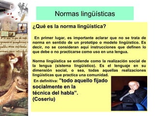 Normas lingüísticas ¿Qué es la norma lingüística? En primer lugar, es importante aclarar que no se trata de norma en sentido de un prototipo o modelo lingüístico. Es decir, no se consideran aquí instrucciones que definen lo que debe o no practicarse como uso en una lengua. Norma lingüística se entiende como la realización social de la lengua (sistema lingüístico). Es el lenguaje en su dimensión social, o sea, todas aquellas realizaciones lingüísticas que practica una comunidad. En definitiva:  ”todo aquello fijado  socialmente en la  técnica del habla”.  (Coseriu)   