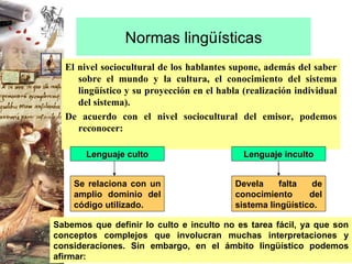 Normas lingüísticas El nivel sociocultural de los hablantes supone, además del saber sobre el mundo y la cultura, el conocimiento del sistema lingüístico y su proyección en el habla (realización individual del sistema). De acuerdo con el nivel sociocultural del emisor, podemos reconocer: Lenguaje culto Lenguaje inculto Sabemos que definir lo culto e inculto no es tarea fácil, ya que son conceptos complejos que involucran muchas interpretaciones y consideraciones. Sin embargo, en el ámbito lingüístico podemos afirmar:  Se relaciona con un amplio dominio del código utilizado. Devela falta de conocimiento del sistema lingüístico. 