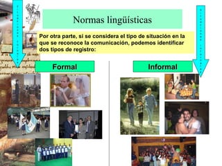 Normas lingüísticas Por otra parte, si se considera el tipo de situación en la que se reconoce la comunicación, podemos identificar dos tipos de registro: Formal Informal Situaciones formales Situaciones informales 