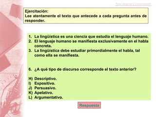 Ejercitación:  Lee atentamente el texto que antecede a cada pregunta antes de responder. La lingüística es una ciencia que estudia el lenguaje humano. El lenguaje humano se manifiesta exclusivamente en el habla concreta. La lingüística debe estudiar primordialmente el habla, tal como ella se manifiesta. ¿A qué tipo de discurso corresponde el texto anterior? Descriptivo. Expositivo. Persuasivo. Apelativo. Argumentativo. Respuesta 