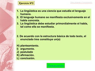 La lingüística es una ciencia que estudia el lenguaje humano. El lenguaje humano se manifiesta exclusivamente en el habla concreta. La lingüística debe estudiar primordialmente el habla, tal como ella se manifiesta. 2. De acuerdo con la estructura básica de todo texto, el enunciado tres constituye un(a) planteamiento. argumento. postulado afirmación. conclusión. Respuesta Ejercicio Nº2 