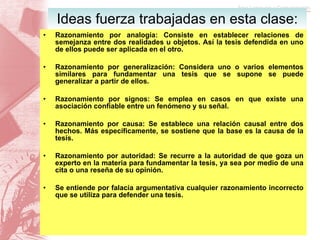 Razonamiento por analogía: Consiste en establecer relaciones de semejanza entre dos realidades u objetos. Así la tesis defendida en uno de ellos puede ser aplicada en el otro. Razonamiento por generalización: Considera uno o varios elementos similares para fundamentar una tesis que se supone se puede generalizar a partir de ellos. Razonamiento por signos: Se emplea en casos en que existe una asociación confiable entre un fenómeno y su señal. Razonamiento por causa: Se establece una relación causal entre dos hechos. Más específicamente, se sostiene que la base es la causa de la tesis. Razonamiento por autoridad: Se recurre a la autoridad de que goza un experto en la materia para fundamentar la tesis, ya sea por medio de una cita o una reseña de su opinión. Se entiende por falacia argumentativa cualquier razonamiento incorrecto que se utiliza para defender una tesis. Ideas fuerza trabajadas en esta clase: 