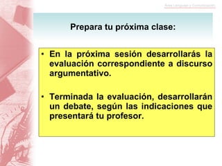 En la próxima sesión desarrollarás la evaluación correspondiente a discurso argumentativo. Terminada la evaluación, desarrollarán un debate, según las indicaciones que presentará tu profesor. Prepara tu próxima clase: 