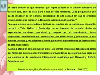 Se habla mucho de que tenemos que lograr calidad en el ámbito educativo de nuestro país, pero no está claro a qué se está refiriendo. Cabe preguntarse ¿se puede disponer de un sistema educacional de alta calidad sin que lo presidan universidades que marquen la tónica de excelencia por alcanzar? Para que existan universidades óptimas se requiere de un suministro constante.  Harvard y Yale, Oxford o Cambridge no se inventan de la nada. Amén de experiencias seculares, pluralidad y respeto por el conocimiento, éstas presuponen establecimientos secundarios que seleccionan y promueven a sus mejores talentos y los adiestran a fin de que calcen eventualmente en instituciones de este nivel y rigor. Llama la atención que, en nuestro país,  las últimas iniciativas debatidas no estén por fortalecer aún más a las instituciones universitarias que estarían más cerca de los estándares de excelencia internacional mostrados por Harvard y Oxford. Debería ser así . Alfredo Jocelyn_Holt,  Excelencia educacional ,  La Tercera  (15/04/2007). 