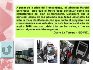 A pesar de la crisis del Transantiago,  el urbanista Marcial Echeñique, cree que el Metro debe continuar como eje estructurante del plan de transporte.  Considera que la principal causa de los pésimos resultados obtenidos ha sido la mala planificación con que contó el proyecto . Las consecuencias más nefastas de este hecho estallarán de aquí a 2010 con una crisis total en las calles, si no se toman  algunas medidas urgentes. Diario La Tercera (15/04/07). 