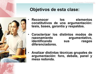Reconocer los elementos constitutivos de una argumentación: tesis, bases, garantía y respaldos. Caracterizar los distintos modos de razonamiento argumentativo, identificando sus rasgos diferenciadores. Analizar distintas técnicas grupales de argumentación: foro, debate, panel y mesa redonda. Objetivos de esta clase: 