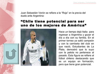 Juan Sebastián Verón se refiere a la “Roja” en la previa del duelo ante Argentina: “ Chile tiene potencial para ser uno de los mejores de América” Hace un tiempo dejó Italia  para regresar a Argentina y gozar el día a día con su familia. En el primer torneo ya salió campeón y con la camiseta del club en que nació, Estudiantes de La Plata, demostró que lo suyo con la pelota no pertenece al pasado. Esta figura se refiere al fútbol chileno destacando que es un equipo en formación, pero que tiene gran potencial. 
