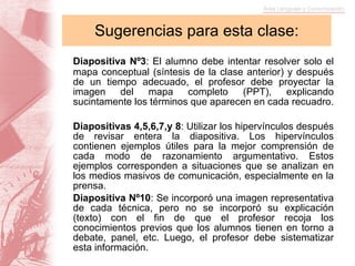 Sugerencias para esta clase: Diapositiva Nº3 : El alumno debe intentar resolver solo el mapa conceptual (síntesis de la clase anterior) y después de un tiempo adecuado, el profesor debe proyectar la imagen del mapa completo (PPT), explicando sucintamente los términos que aparecen en cada recuadro. Diapositivas 4,5,6,7,y 8 : Utilizar los hipervínculos después de revisar entera la diapositiva. Los hipervínculos contienen ejemplos útiles para la mejor comprensión de cada modo de razonamiento argumentativo. Estos ejemplos corresponden a situaciones que se analizan en los medios masivos de comunicación, especialmente en la prensa. Diapositiva Nº10 : Se incorporó una imagen representativa de cada técnica, pero no se incorporó su explicación (texto) con el fin de que el profesor recoja los conocimientos previos que los alumnos tienen en torno a debate, panel, etc. Luego, el profesor debe sistematizar esta información.   