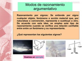 Modos de razonamiento argumentativo Razonamiento por signos: Se entiende por signo cualquier o bjeto, fenómeno o acción material que, por naturaleza o convención, representa o sustituye a otro. De acuerdo con esta idea, se emplea este tipo de razonamiento cuando se verifica una relación confiable entre entre un fenómeno y su representante.  ¿Qué representan los siguientes signos? Veamos un  ejemplo 