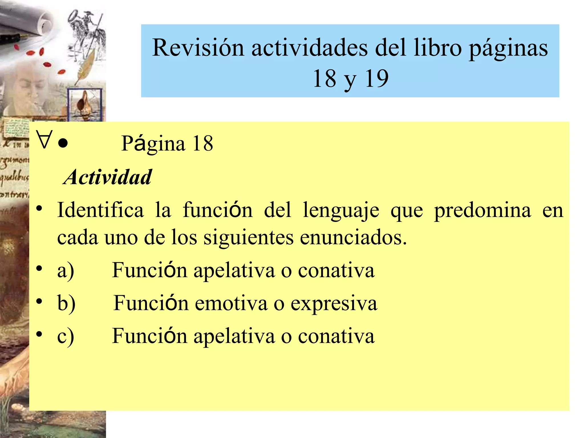 Revisión actividades del libro páginas 18 y 19           P á gina 18   Actividad  Identifica la funci ó n del lenguaje que predomina en cada uno de los siguientes enunciados. a)        Funci ó n apelativa o conativa b)        Funci ó n emotiva o expresiva c)        Funci ó n apelativa o conativa 