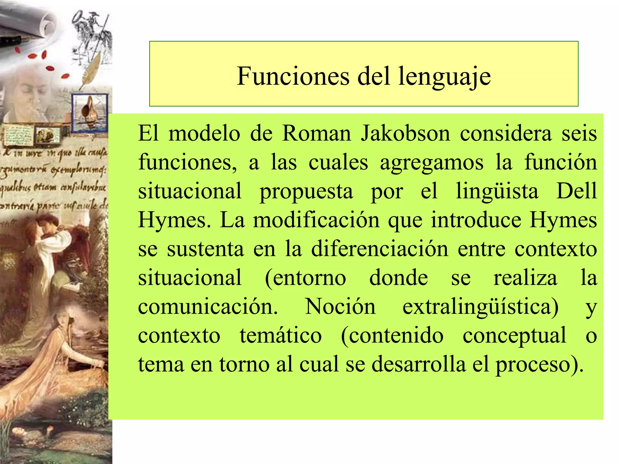 Funciones del lenguaje El modelo de Roman Jakobson considera seis funciones, a las cuales agregamos la función situacional propuesta por el lingüista Dell Hymes. La modificación que introduce Hymes se sustenta en la diferenciación entre contexto situacional (entorno donde se realiza la comunicación. Noción extralingüística) y contexto temático (contenido conceptual o tema en torno al cual se desarrolla el proceso). 