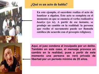 En este ejemplo, el sacerdote realiza el acto de bautizar a alguien. Este acto se completa en el momento en que se enuncia el verbo realizativo  bautizo  (yo te). A partir de ese instante, se produjo un cambio en la realidad: la persona que recibe el sacramento puede ser llamada católica (de acuerdo con el precepto religioso).  ¿Qué es un acto de habla? Aquí, el juez condena al inculpado por un delito. También en este caso, el mensaje provoca un cambio en la realidad, pues a partir de este momento una persona se verá privada de libertad por   un periodo mínimo de 20 años.  