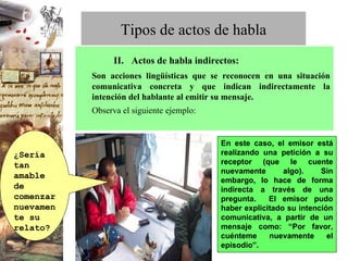        II.   Actos de habla indirectos: Son acciones lingüísticas que se reconocen en una situación comunicativa concreta y que indican indirectamente la intención del hablante al emitir su mensaje. Observa el siguiente ejemplo: Tipos de actos de habla En este caso, el emisor está realizando una petición a su receptor (que le cuente nuevamente algo). Sin embargo, lo hace de forma indirecta a través de una pregunta.  El emisor pudo haber explicitado su intención comunicativa, a partir de un mensaje como: “Por favor, cuénteme nuevamente el episodio”. ¿Sería tan amable de comenzar nuevamente su relato? 