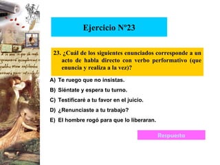 Ejercicio Nº23 23. ¿Cuál de los siguientes enunciados corresponde a un acto de habla directo con verbo performativo (que enuncia y realiza a la vez)? Te ruego que no insistas. Siéntate y espera tu turno. Testificaré a tu favor en el juicio. ¿Renunciaste a tu trabajo? El hombre rogó para que lo liberaran. Respuesta 