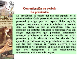 Comunicación no verbal: La proxémica La proxémica se ocupa del uso del espacio en la comunicación. Cada persona dispone de un espacio personal y exige que se respete dicho espacio, porque corresponde a su esfera íntima de acción. Así, las distancias que se establecen entre las personas en distintas situaciones comunicativas son rasgos significativos que permiten interpretar mensajes asociados al tipo de relación entre las personas y a la situación que las vincula. Por ejemplo, permitimos mayor proximidad a personas con las que tenemos un vínculo afectivo o nos simpatiza; por el contrario, en relación con personas que nos desagradan o son desconocidas, mantenemos una distancia mayor. 
