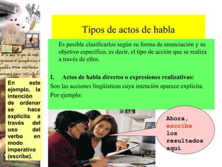 Tipos de actos de habla Es posible clasificarlos según su forma de enunciación y su objetivo específico, es decir, el tipo de acción que se realiza  a través de ellos.   I.       Actos de habla directos o expresiones realizativas: Son las acciones lingüísticas cuya intención aparece explícita. Por ejemplo: Ahora,  escribe  los resultados aquí . En este ejemplo, la intención de ordenar se hace explícita a través del uso del verbo en modo imperativo (escribe). 