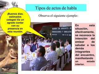 Observa el siguiente ejemplo: Tipos de actos de habla En esta situación, efectivamente, se reconoce la intención del emisor de saludar a los demás integrantes del encuentro, manifestando  un estado interior. ¡Buenos días, estimados colegas! Es un agrado contar con su presencia en esta reunión. 