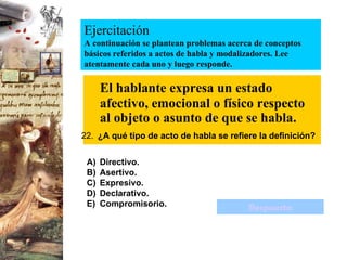 Ejercitación A continuación se plantean problemas acerca de conceptos básicos referidos a actos de habla y modalizadores. Lee atentamente cada uno y luego responde. El hablante expresa un estado afectivo, emocional o físico respecto al objeto o asunto de que se habla. 22.   ¿A qué tipo de acto de habla se refiere la definición? Directivo. Asertivo. Expresivo. Declarativo. Compromisorio. Respuesta 
