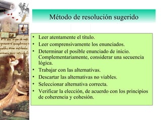 Método de resolución sugerido Leer atentamente el título. Leer comprensivamente los enunciados. Determinar el posible enunciado de inicio. Complementariamente, considerar una secuencia lógica. Trabajar con las alternativas. Descartar las alternativas no viables. Seleccionar alternativa correcta. Verificar la elección, de acuerdo con los principios de coherencia y cohesión. 