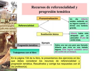 Recursos de referencialidad y progresión temática Referencialidad Pronominalización Progresión temática Sustitución léxica Ejemplo Un día  Alberto  estaba nadando en su laguna cuando   él   divisó una lombriz grande. Alberto  había sido atrapado por un pescador.  El pez  se sintió triste. Había una vez una gran pez llamado Alberto que vivía en una helada laguna.  Esta laguna quedaba cerca del confín de un bosque . Trabajemos con el libro En la página 134 de tu libro, te presentamos dos ejercicios en los que debes considerar los recursos de referencialidad y progresión temática. Resuélvelos y corrige tus respuestas con el (la) profesor(a).  