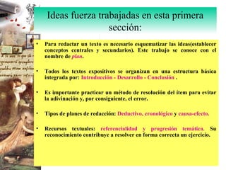 Para redactar un texto es necesario esquematizar las ideas(establecer conceptos centrales y secundarios). Este trabajo se conoce con el nombre de  plan . Todos los textos expositivos se organizan en una estructura básica integrada por:  Introducción - Desarrollo - Conclusión  . Es importante practicar un método de resolución del ítem para evitar la adivinación y, por consiguiente, el error. Tipos de planes de redacción:  Deductivo, cronológico  y  causa-efecto. Recursos textuales:  referencialidad y progresión temática .  Su reconocimiento contribuye a resolver en forma correcta un ejercicio. Ideas fuerza trabajadas en esta primera sección: 