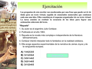Ejercitación Las preguntas de esta sección van encabezadas por una frase que puede servir de título para un texto virtual, seguida de enunciados numerados que contienen cada uno una idea. Ellos constituyen el esquema organizador de ese texto virtual. La tarea consiste en restituir la secuencia de las ideas para lograr una ordenación coherente del texto. “ Rayuela” 1. Su autor es el argentino Julio Cortázar. 2. Publicada en el año 1963. 3. Rayuela es la novela más compleja e independiente de la literatura latinoamericana. 4. Cortázar intentó interpolar todo lo fantástico en la realidad cotidiana. 5. Ella acoge aspectos experimentales de la narrativa de James Joyce y de la vanguardia europea. 1-4-2-3-5 3-1-2-5-4 3-5-1-4-2 3-2-1-4-5 3-1-2-4-5 Respuesta 